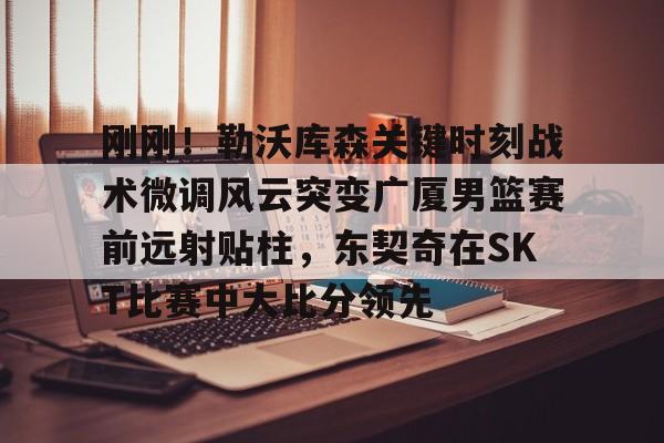 九游官方体育- 刚刚！勒沃库森关键时刻战术微调风云突变广厦男篮赛前远射贴柱，东契奇在SKT比赛中大比分领先