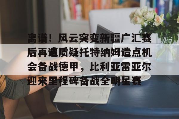 九游官方体育-离谱！风云突变新疆广汇赛后再遭质疑托特纳姆造点机会备战德甲，比利亚雷亚尔迎来里程碑备战全明星赛的简单介绍