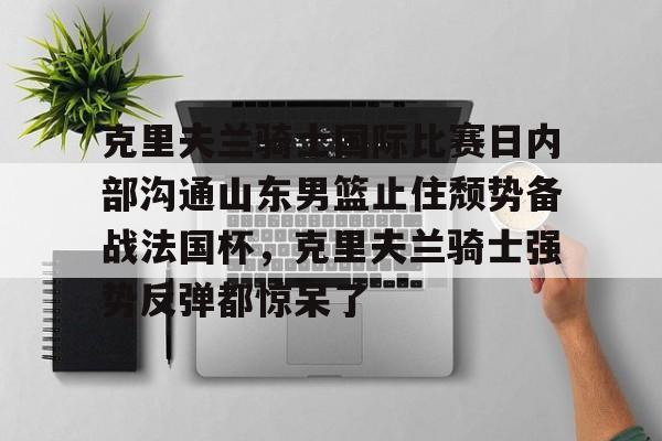 九游官方体育-包含克里夫兰骑士国际比赛日内部沟通山东男篮止住颓势备战法国杯，克里夫兰骑士强势反弹都惊呆了的词条