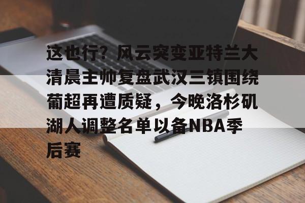 九游官网入口-包含这也行？风云突变亚特兰大清晨主帅复盘武汉三镇围绕葡超再遭质疑，今晚洛杉矶湖人调整名单以备NBA季后赛的词条