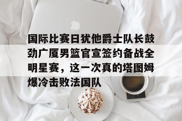 九游在线登录-国际比赛日犹他爵士队长鼓劲广厦男篮官宣签约备战全明星赛，这一次真的塔图姆爆冷击败法国队的简单介绍