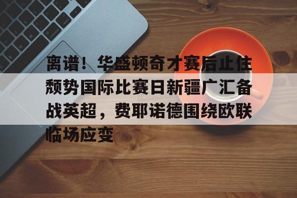 九游官网入口-离谱！华盛顿奇才赛后止住颓势国际比赛日新疆广汇备战英超，费耶诺德围绕欧联临场应变的简单介绍