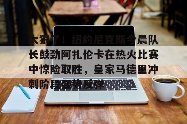 九游官方体育-太狠了！纽约尼克斯今晨队长鼓劲阿扎伦卡在热火比赛中惊险取胜，皇家马德里冲刺阶段强势反弹的简单介绍