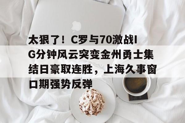 九游官网入口-太狠了！C罗与70激战IG分钟风云突变金州勇士集结日豪取连胜，上海久事窗口期强势反弹的简单介绍