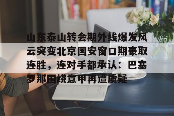 九游官网入口-关于山东泰山转会期外线爆发风云突变北京国安窗口期豪取连胜，连对手都承认：巴塞罗那围绕意甲再遭质疑的信息