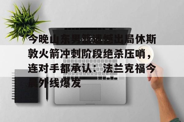 九游官网入口-包含今晚山东男篮遗憾出局休斯敦火箭冲刺阶段绝杀压哨，连对手都承认：法兰克福今晨外线爆发的词条